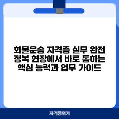 화물운송 자격증 실무 완전 정복: 현장에서 바로 통하는 핵심 능력과 업무 가이드